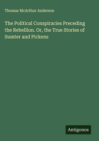 Produktbild: The Political Conspiracies Preceding the Rebellion. Or, the True Stories of Sumter and Pickens