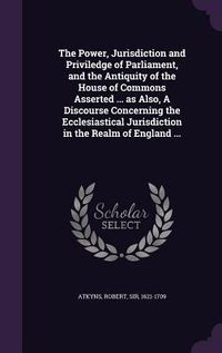 Produktbild: The Power, Jurisdiction and Priviledge of Parliament, and the Antiquity of the House of Commons Asserted ... as Also, A Discourse Concerning the Eccle