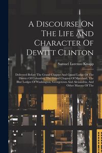 Produktbild: A Discourse On The Life And Character Of Dewitt Clinton: Delivered Before The Grand Chapter And Grand Lodge Of The District Of Columbia, The Grand Cha
