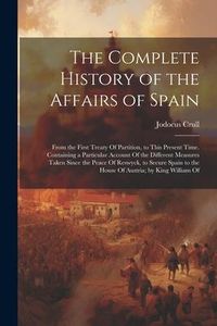 Produktbild: The Complete History of the Affairs of Spain: From the First Treaty Of Partition, to This Present Time. Containing a Particular Account Of the Differe