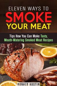 Produktbild: Eleven Ways to Smoke Your Meat: Tips How You Can Make Tasty, Mouth-Watering Smoked Meat Recipes (Smoking and Grilling)