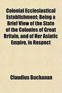 Produktbild: Colonial Ecclesiastical Establishment; Being a Brief View of the State of the Colonies of Great Britain, and of Her Asiatic Empire, in Respect
