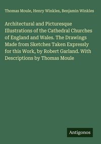 Produktbild: Architectural and Picturesque Illustrations of the Cathedral Churches of England and Wales. The Drawings Made from Sketches Taken Expressly for this Work, by Robert Garland. With Descriptions by Thomas Moule