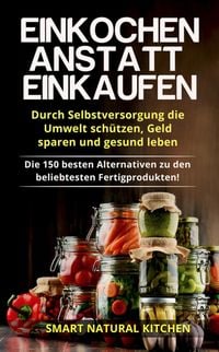 Produktbild: Einkochen Anstatt Einkaufen: Durch Selbstversorgung die Umwelt Sch&uuml;tzen, Geld Sparen und Gesund Leben - Die 150 Besten Alternativen zu den Beliebteste