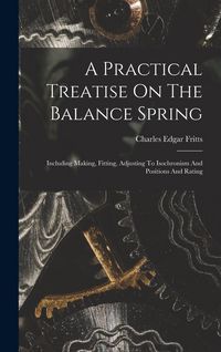 Produktbild: A Practical Treatise On The Balance Spring: Including Making, Fitting, Adjusting To Isochronism And Positions And Rating