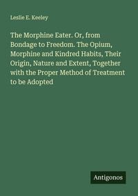 Produktbild: The Morphine Eater. Or, from Bondage to Freedom. The Opium, Morphine and Kindred Habits, Their Origin, Nature and Extent, Together with the Proper Met