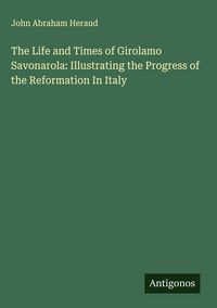 Produktbild: The Life and Times of Girolamo Savonarola: Illustrating the Progress of the Reformation In Italy