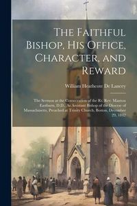 Produktbild: The Faithful Bishop, His Office, Character, and Reward: The Sermon at the Consecration of the Rt. Rev. Manton Eastburn, D.D., As Assistant Bishop of t