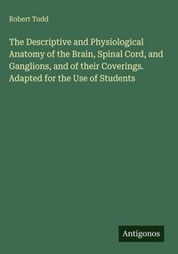 Produktbild: The Descriptive and Physiological Anatomy of the Brain, Spinal Cord, and Ganglions, and of their Coverings. Adapted for the Use of Students