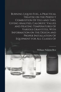 Produktbild: Burning Liquid Fuel, a Practical Treatise on the Perfect Combustion Of Oils and Tars, Giving Analyses, Calorific Values and Heating Temperatures Of Va