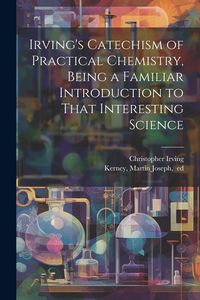 Produktbild: Irving's Catechism of Practical Chemistry, Being a Familiar Introduction to That Interesting Science