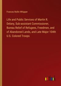 Produktbild: Life and Public Services of Martin R. Delany, Sub-assistant Commissioner, Bureau Relief of Refugees, Freedmen, and of Abandoned Lands, and Late Major
