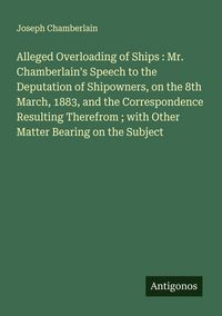 Produktbild: Alleged Overloading of Ships : Mr. Chamberlain's Speech to the Deputation of Shipowners, on the 8th March, 1883, and the Correspondence Resulting Ther