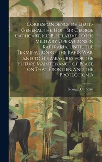 Produktbild: Correspondence of Lieut.-General the Hon. Sir George Cathcart, K.C.B., Relative to his Military Operations in Kaffraria, Until the Termination of the Kafir war, and to his Measures for the Future Maintenance of Peace on That Frontier, and the Protection A