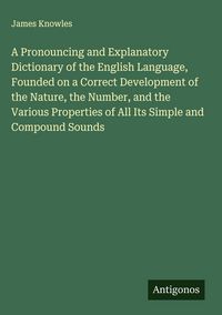 Produktbild: A Pronouncing and Explanatory Dictionary of the English Language, Founded on a Correct Development of the Nature, the Number, and the Various Properties of All Its Simple and Compound Sounds