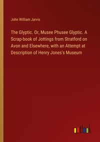 Produktbild: The Glyptic. Or, Musee Phusee Glyptic. A Scrap-book of Jottings from Stratford on Avon and Elsewhere, with an Attempt at Description of Henry Jones's