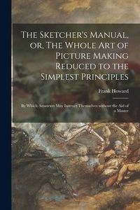 Produktbild: The Sketcher's Manual, or, The Whole Art of Picture Making Reduced to the Simplest Principles: by Which Amateurs May Instruct Themselves Without the A