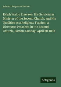 Produktbild: Ralph Waldo Emerson. His Services as Minister of the Second Church, and His Qualities as a Religious Teacher. A Discourse Preached in the Second Churc