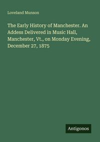 Produktbild: The Early History of Manchester. An Addess Delivered in Music Hall, Manchester, Vt., on Monday Evening, December 27, 1875