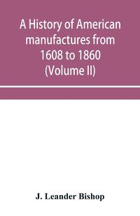 Produktbild: A history of American manufactures from 1608 to 1860; Exhibiting the origin and growth of the principal mechanic arts and manufactures, from the earli