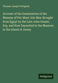 Produktbild: Account of the Examination of the Mummy of Pet-Maut-Ioh-Mes: Brought from Egypt by the Late John Gosset, Esq. and Now Deposited in the Museum in the I