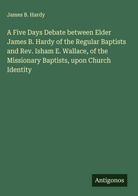 Produktbild: A Five Days Debate between Elder James B. Hardy of the Regular Baptists and Rev. Isham E. Wallace, of the Missionary Baptists, upon Church Identity