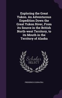 Produktbild: Exploring the Great Yukon. An Adventurous Expedition Down the Great Yukon River, From its Source in the British North-west Territory, to its Mouth in the Territory of Alaska