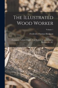 Produktbild: The Illustrated Wood Worker: For Joiners, Cabinet Makers, Stair Builders, Carpenters, Car Builders, &c., &c; Volume 1