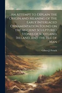 Produktbild: An Attempt to Explain the Origin and Meaning of the Early Interlaced Ornamentation Found on the Ancient Sculptured Stones of Scotland, Ireland, and th