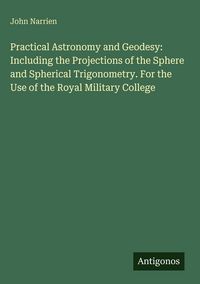 Produktbild: Practical Astronomy and Geodesy: Including the Projections of the Sphere and Spherical Trigonometry. For the Use of the Royal Military College