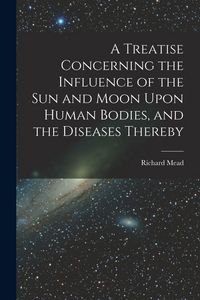 Produktbild: A Treatise Concerning the Influence of the Sun and Moon Upon Human Bodies, and the Diseases Thereby