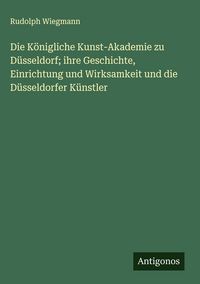 Produktbild: Die K&ouml;nigliche Kunst-Akademie zu D&uuml;sseldorf; ihre Geschichte, Einrichtung und Wirksamkeit und die D&uuml;sseldorfer K&uuml;nstler