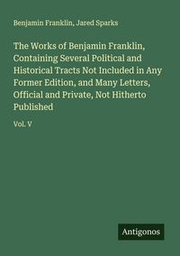 Produktbild: The Works of Benjamin Franklin, Containing Several Political and Historical Tracts Not Included in Any Former Edition, and Many Letters, Official and