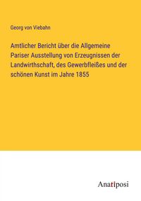 Produktbild: Amtlicher Bericht &uuml;ber die Allgemeine Pariser Ausstellung von Erzeugnissen der Landwirthschaft, des Gewerbflei&szlig;es und der sch&ouml;nen Kunst im Jahre 1855