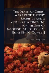 Produktbild: The Death of Christ Was a Propitiatory Sacrifice and a Vicarious Atonement for the Sins of Mankind, Atheological Essay [By J.C. Cowley]