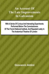 Produktbild: An Account of the Late Improvements in Galvanism; With a Series of Curious and Interesting Experiments Performed Before the Commissioners of the French National Institute, and Repeated Lately in the Anatomical Theatres of London