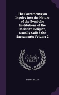 Produktbild: The Sacraments; an Inquiry Into the Nature of the Symbolic Institutions of the Christian Religion, Usually Called the Sacraments Volume 2