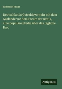 Produktbild: Deutschlands Getreideverkehr mit dem Auslande vor dem Forum der Kritik, eine popul&auml;re Studie &uuml;ber das t&auml;gliche Brot