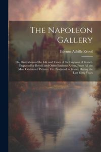 Produktbild: The Napoleon Gallery: Or, Illustrations of the Life and Times of the Emperor of France. Engraved by Reveil, and Other Eminent Artists, From