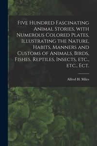 Produktbild: Five Hundred Fascinating Animal Stories, With Numerous Colored Plates, Illustrating the Nature, Habits, Manners and Customs of Animals, Birds, Fishes,