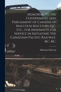 Produktbild: Memorial to the Government and Parliament of Canada of Malcolm MacLeod, Q.C. Etc., for Indemnity for Service in Initiating the Canadian Pacific Railwa