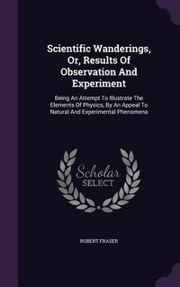 Produktbild: Scientific Wanderings, Or, Results Of Observation And Experiment: Being An Attempt To Illustrate The Elements Of Physics, By An Appeal To Natural And