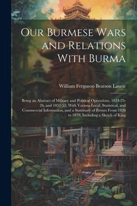 Produktbild: Our Burmese Wars and Relations With Burma: Being an Abstract of Military and Political Operations, 1824-25-26, and 1852-53, With Various Local, Statis