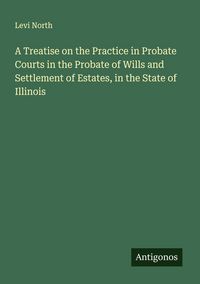 Produktbild: A Treatise on the Practice in Probate Courts in the Probate of Wills and Settlement of Estates, in the State of Illinois