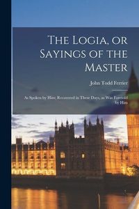 Produktbild: The Logia, or Sayings of the Master; as Spoken by Him; Recovered in These Days, as was Foretold by Him