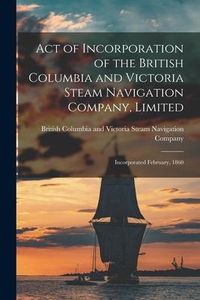 Produktbild: Act of Incorporation of the British Columbia and Victoria Steam Navigation Company, Limited [microform]: Incorporated February, 1860