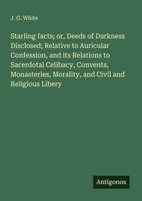 Produktbild: Starling facts; or, Deeds of Darkness Disclosed; Relative to Auricular Confession, and its Relations to Sacerdotal Celibacy, Convents, Monasteries, Mo