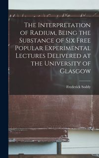 Produktbild: The Interpretation of Radium, Being the Substance of six Free Popular Experimental Lectures Delivered at the University of Glasgow