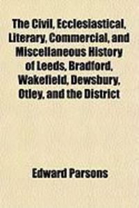 Produktbild: The Civil, Ecclesiastical, Literary, Commercial, and Miscellaneous History of Leeds, Bradford, Wakefield, Dewsbury, Otley, and the District