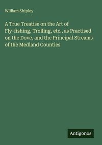 Produktbild: A True Treatise on the Art of Fly-fishing, Trolling, etc., as Practised on the Dove, and the Principal Streams of the Medland Counties